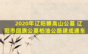 2020年辽阳瞭高山公墓 辽阳市回族公墓柏油公路建成通车